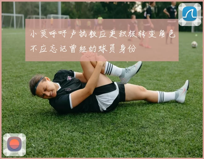 小莫呼吁卢执教应更积极转变角色不应忘记曾经的球员身份