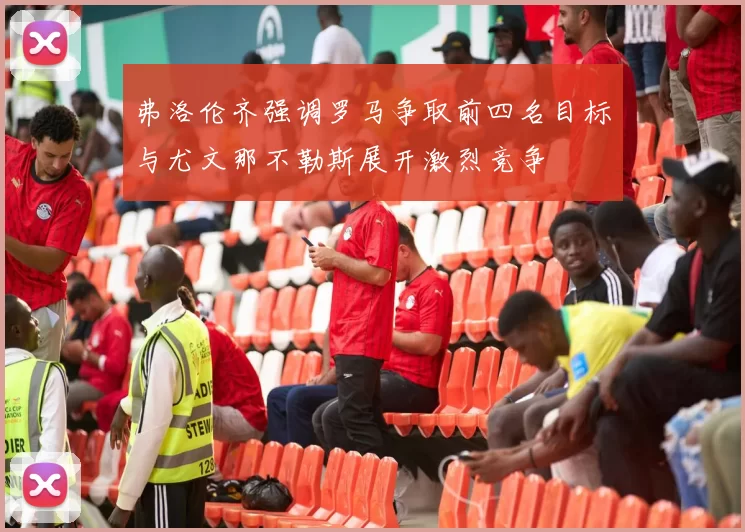 弗洛伦齐强调罗马争取前四名目标与尤文那不勒斯展开激烈竞争