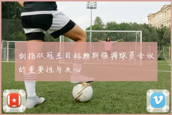 剑指双冠王目标赖斯强调球员会议的重要性与决心