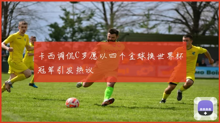 卡西调侃C罗愿以四个金球换世界杯冠军引发热议
