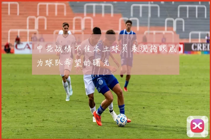 申花战绩不佳本土球员表现抢眼成为球队希望的曙光