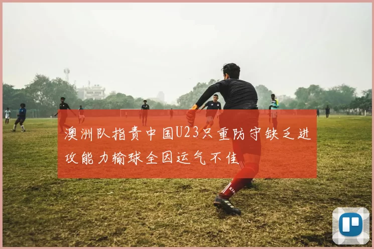 澳洲队指责中国U23只重防守缺乏进攻能力输球全因运气不佳