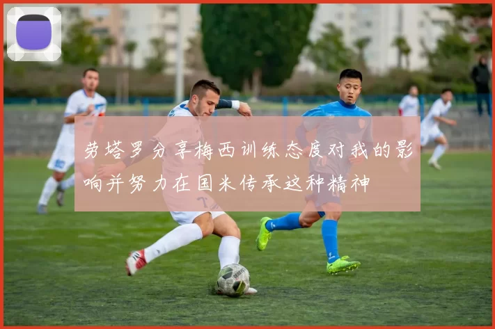 劳塔罗分享梅西训练态度对我的影响并努力在国米传承这种精神