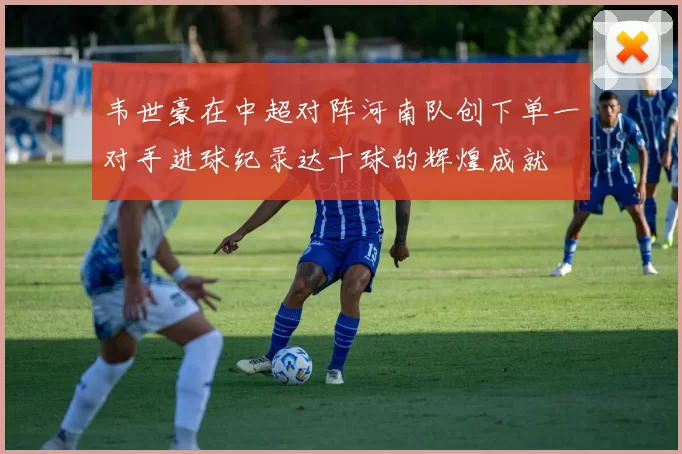 韦世豪在中超对阵河南队创下单一对手进球纪录达十球的辉煌成就