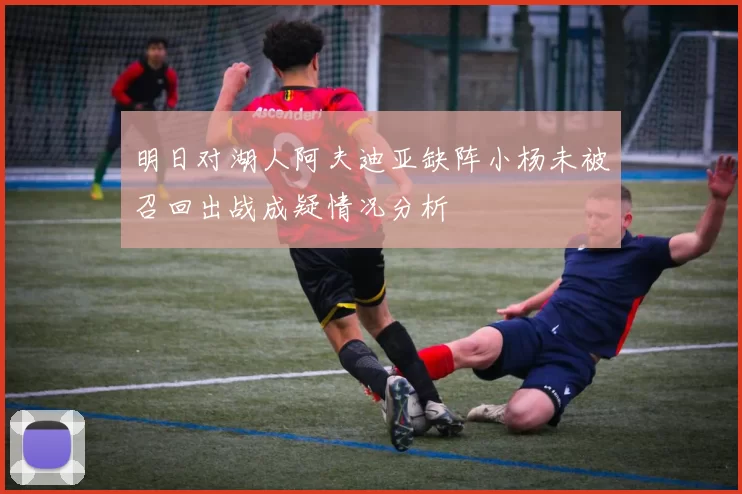 明日对湖人阿夫迪亚缺阵小杨未被召回出战成疑情况分析
