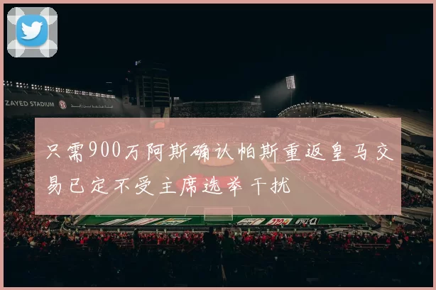 只需900万阿斯确认帕斯重返皇马交易已定不受主席选举干扰