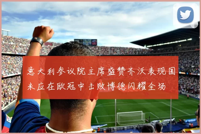 意大利参议院主席盛赞齐沃表现国米应在欧冠中击败博德闪耀全场