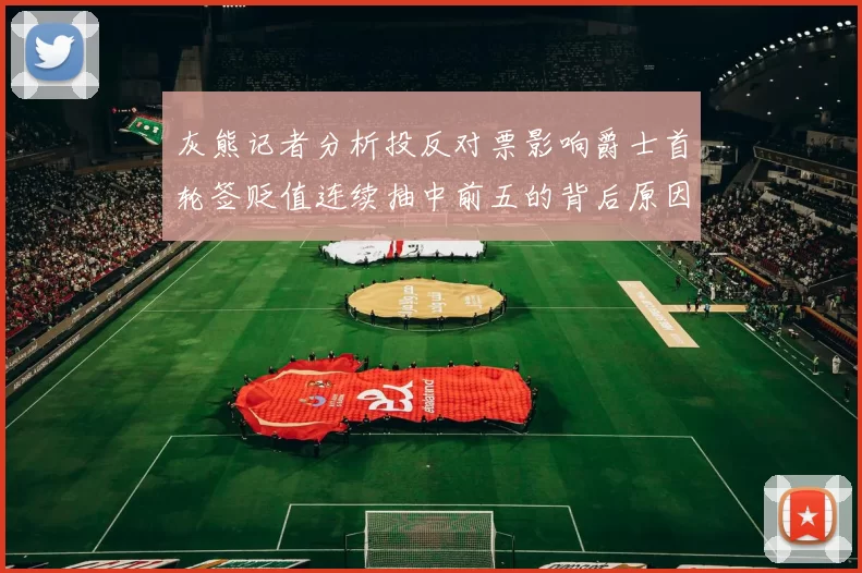 灰熊记者分析投反对票影响爵士首轮签贬值连续抽中前五的背后原因