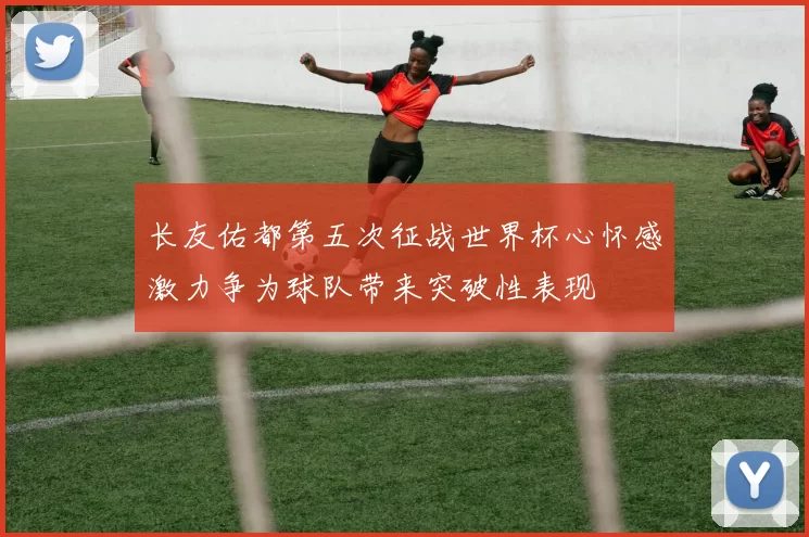 长友佑都第五次征战世界杯心怀感激力争为球队带来突破性表现